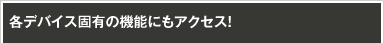 各デバイス固有の機能にもアクセス！