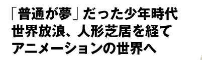 「普通が夢」だった少年時代　世界放浪、人形芝居を経て　アニメーションの世界へ