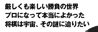 厳しくも楽しい勝負の世界　プロになって本当によかった　将棋は宇宙、その謎に迫りたい