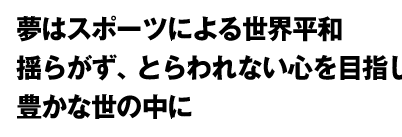 夢はスポーツによる世界平和　揺らがず、とらわれない心を目指して　個人のＱＯＬを上げて豊かな世の中に