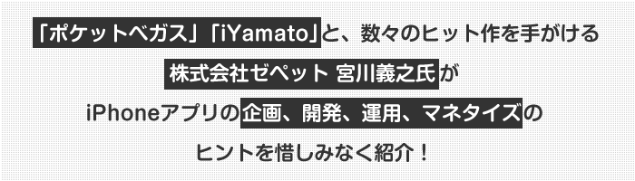 「ポケットベガス」「iYamato」と、数々のヒット作を手がける株式会社ゼペット 宮川義之氏が
iPhoneアプリの企画、開発、運用、マネタイズのヒントを惜しみなく紹介!