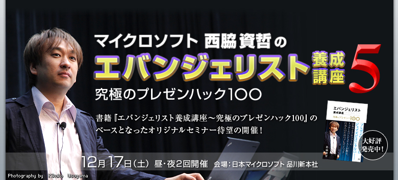 マイクロソフト西脇資哲のエバンジェリスト養成講座5 究極のプレゼンハック100 大好評発売中! 書籍『エバンジェリスト養成講座〜究極のプレゼンハック100』のベースとなったオリジナルセミナー待望の開催! 12月 17日(土) 昼・夜2回開催 会場:日本マイクロソフト 品川新本社 Photography by Kikuko Usuyama