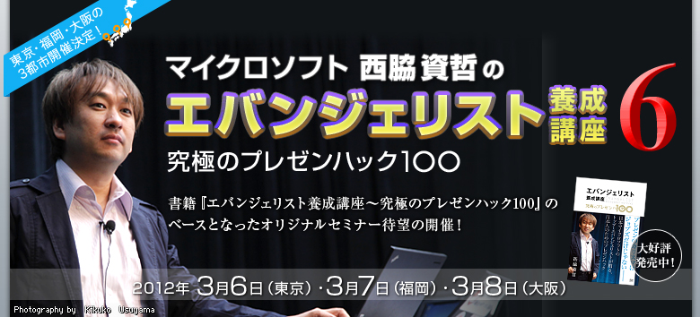 東京・福岡・大阪の3都市開催決定! マイクロソフト西脇資哲のエバンジェリスト養成講座6 究極のプレゼンハック100 大好評発売中! 書籍『エバンジェリスト養成講座〜究極のプレゼンハック100』のベースとなったオリジナルセミナー待望の開催! 2012年 3月6日(東京)・3月7日(福岡)・3月8日(大阪) Photography by Kikuko Usuyama
