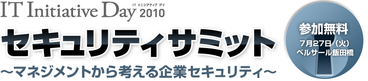 IT Initiative Day 2010セキュリティサミット 〜マネジメントから考える企業セキュリティ〜 参加無料 7月27日(火) ベルサール飯田橋
