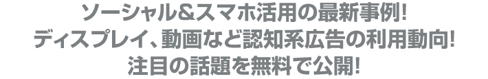 ソーシャル&スマホ活用の最新事例!
ディスプレイ、動画など認知系広告の利用動向!
注目の話題を無料で公開!