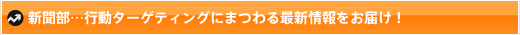 新聞部…行動ターゲティングにまつわる最新情報をお届け！